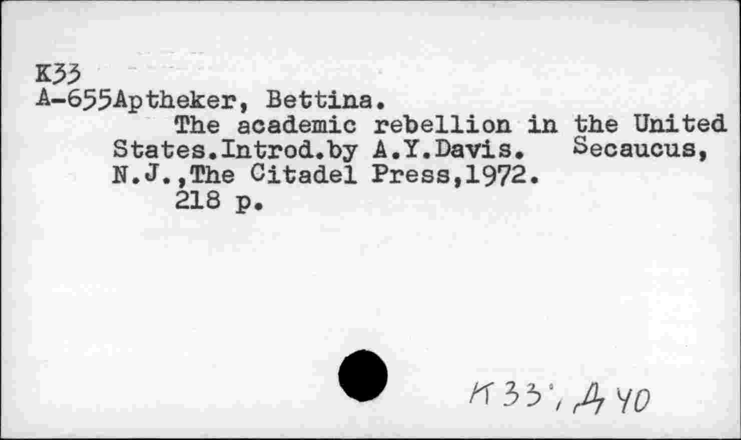 ﻿K55
A-655Aptheker, Bettina.
The academic rebellion in the United States.Introd.by k.1.Davis.	Secaucus,
N.J.,The Citadel Press,1972.
218 p.